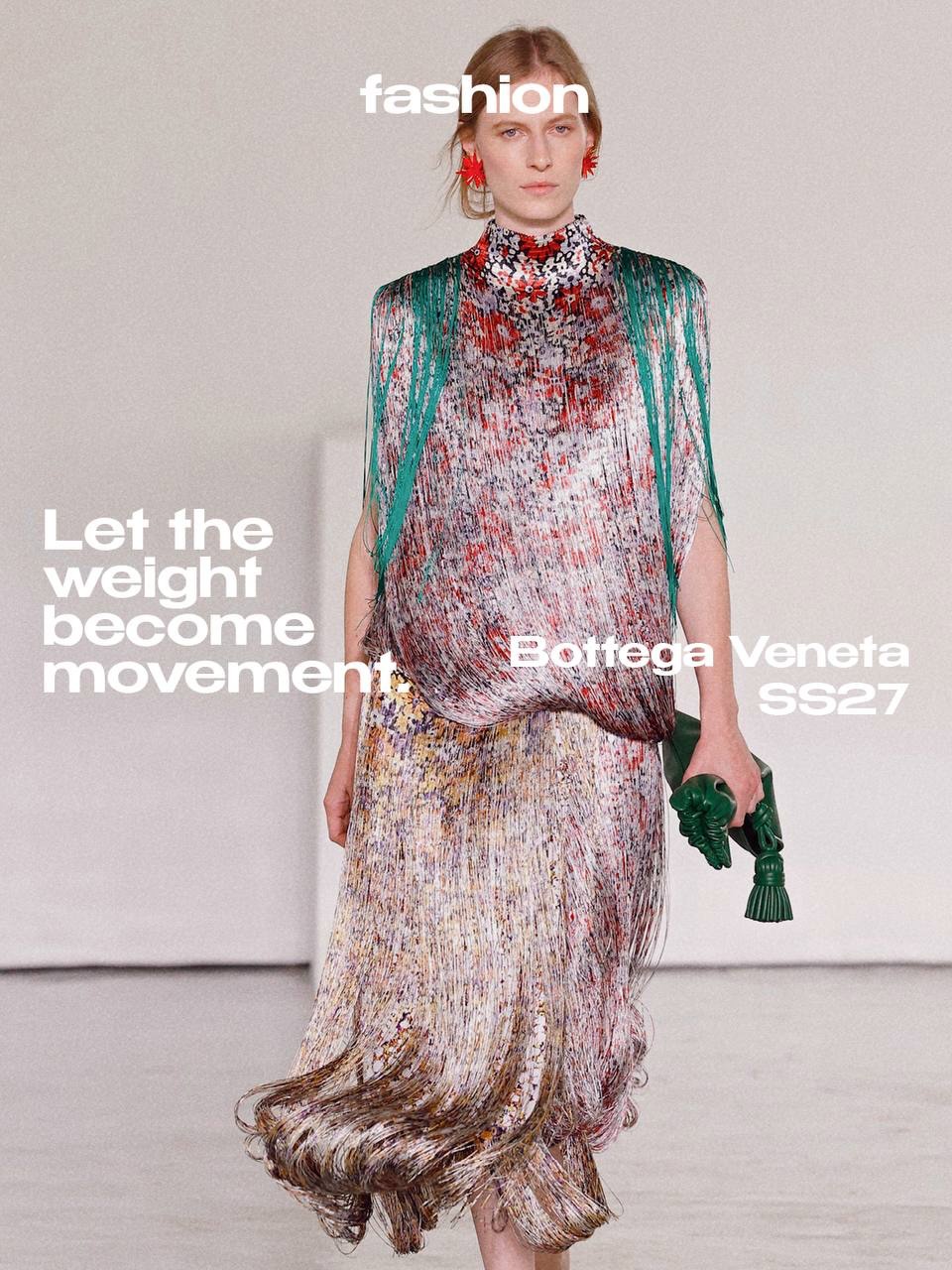 What happens when you let go of the weight?

For SS27, Louise Trotter lets Bottega Veneta breathe. Layers begin to fall away, leather becomes unexpectedly light and familiar techniques open up, allowing air, skin and movement to pass through.

Craft is everywhere, but it never feels precious. Intrecciato loosens, fringe moves around the body and flowers emerge from leather as if something rigid had suddenly learned how to grow.

There is a quiet sense of transition throughout. Between protection and exposure, structure and movement, one season and the next.

Nothing has been taken away. It has simply been made lighter.